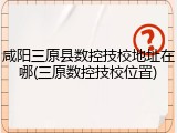 咸阳三原县数控技校地址在哪(三原数控技校位置)