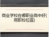 商业学校在哪职业高中好(商职校位置)
