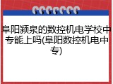 阜阳颍泉的数控机电学校中专能上吗(阜阳数控机电中专)