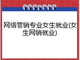 网络营销专业女生就业(女生网销就业)