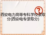 西安电力高等专科学校录取分(西安电专录取分)