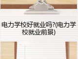 电力学校好就业吗?(电力学校就业前景)