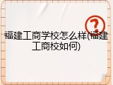 福建工商学校怎么样(福建工商校如何)