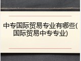 中专国际贸易专业有哪些(国际贸易中专专业)