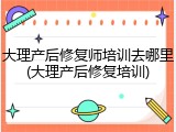 大理产后修复师培训去哪里(大理产后修复培训)