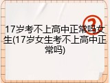 17岁考不上高中正常吗女生(17岁女生考不上高中正常吗)
