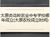 太原杏花岭农业中专学校哪年成立(太原农校成立时间)