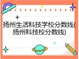 扬州生活科技学校分数线(扬州科技校分数线)