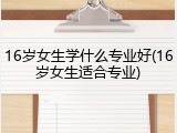 16岁女生学什么专业好(16岁女生适合专业)