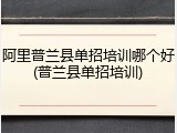 阿里普兰县单招培训哪个好(普兰县单招培训)