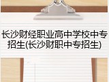 长沙财经职业高中学校中专招生(长沙财职中专招生)