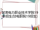 甘肃电力职业技术学院19年招生(甘电职院19招生)