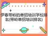 伊春带岭的单招培训学校排名(带岭单招培训排名)