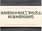 吉林财经中专技工学校怎么样(吉林财校如何)