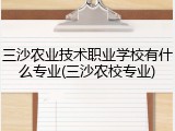 三沙农业技术职业学校有什么专业(三沙农校专业)