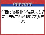广西经济职业学院是大专还是中专(广西经职院学历层次)