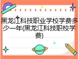 黑龙江科技职业学校学费多少一年(黑龙江科技职校学费)