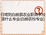 日喀则白朗县农业职高学校读什么专业(白朗农校专业)