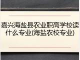 嘉兴海盐县农业职高学校读什么专业(海盐农校专业)