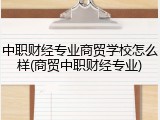 中职财经专业商贸学校怎么样(商贸中职财经专业)