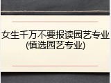 女生千万不要报读园艺专业(慎选园艺专业)