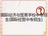 国际经济与贸易学校中专招生(国际经贸中专招生)