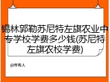锡林郭勒苏尼特左旗农业中专学校学费多少钱(苏尼特左旗农校学费)