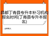 昌都丁青县专升本补习机构报名时间(丁青县专升本报名)