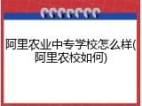 阿里农业中专学校怎么样(阿里农校如何)