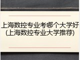 上海数控专业考哪个大学好(上海数控专业大学推荐)