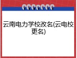 云南电力学校改名(云电校更名)