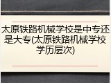 太原铁路机械学校是中专还是大专(太原铁路机械学校学历层次)