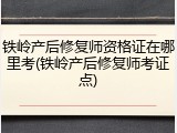 铁岭产后修复师资格证在哪里考(铁岭产后修复师考证点)
