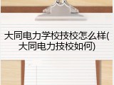 大同电力学校技校怎么样(大同电力技校如何)