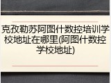 克孜勒苏阿图什数控培训学校地址在哪里(阿图什数控学校地址)
