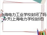 上海电力工业学校封闭了吗今天(上海电力学校封闭)
