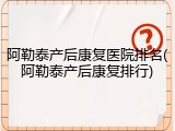 阿勒泰产后康复医院排名(阿勒泰产后康复排行)