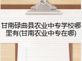 甘南碌曲县农业中专学校哪里有(甘南农业中专在哪)