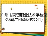 广州市商贸职业技术学校怎么样(广州商职校如何)