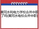 黄冈水利电力学校合并中职了吗(黄冈水电校合并中职)