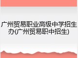 广州贸易职业高级中学招生办(广州贸易职中招生)