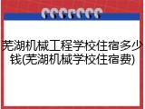 芜湖机械工程学校住宿多少钱(芜湖机械学校住宿费)