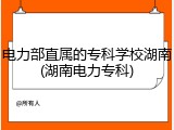 电力部直属的专科学校湖南(湖南电力专科)