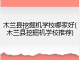 木兰县挖掘机学校哪家好(木兰县挖掘机学校推荐)
