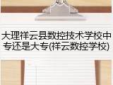 大理祥云县数控技术学校中专还是大专(祥云数控学校)