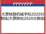 太原铁路机械学校2020分数线(太原铁校2020分数线)