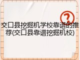 交口县挖掘机学校靠谱的推荐(交口县靠谱挖掘机校)