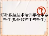 郑州数控技术培训学校中专招生(郑州数控中专招生)