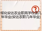 绥化安达农业职高学校读几年毕业(安达农职几年毕业)