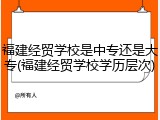 福建经贸学校是中专还是大专(福建经贸学校学历层次)